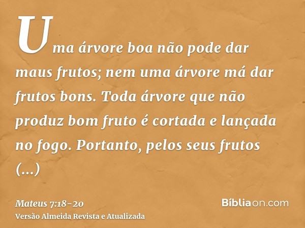 Uma árvore boa não pode dar maus frutos; nem uma árvore má dar frutos bons.Toda árvore que não produz bom fruto é cortada e lançada no fogo.Portanto, pelos seus