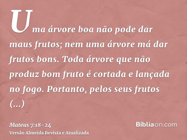 Uma árvore boa não pode dar maus frutos; nem uma árvore má dar frutos bons.Toda árvore que não produz bom fruto é cortada e lançada no fogo.Portanto, pelos seus