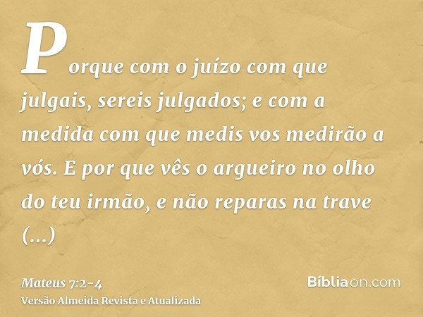 Porque com o juízo com que julgais, sereis julgados; e com a medida com que medis vos medirão a vós.E por que vês o argueiro no olho do teu irmão, e não reparas