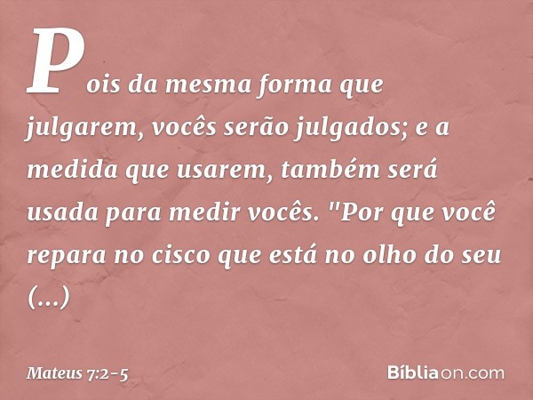 Pois da mesma forma que julgarem, vocês serão julgados; e a medida que usarem, também será usada para medir vocês. "Por que você repara no cisco que está no olh