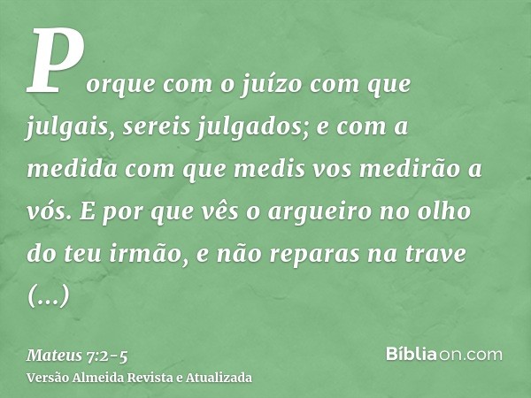 Porque com o juízo com que julgais, sereis julgados; e com a medida com que medis vos medirão a vós.E por que vês o argueiro no olho do teu irmão, e não reparas