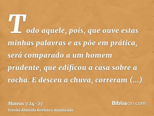 Todo aquele, pois, que ouve estas minhas palavras e as põe em prática, será comparado a um homem prudente, que edificou a casa sobre a rocha.E desceu a chuva, c