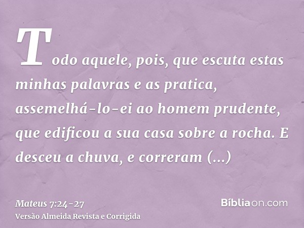 Todo aquele, pois, que escuta estas minhas palavras e as pratica, assemelhá-lo-ei ao homem prudente, que edificou a sua casa sobre a rocha.E desceu a chuva, e c