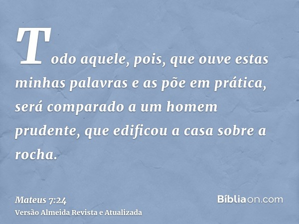 Todo aquele, pois, que ouve estas minhas palavras e as põe em prática, será comparado a um homem prudente, que edificou a casa sobre a rocha.