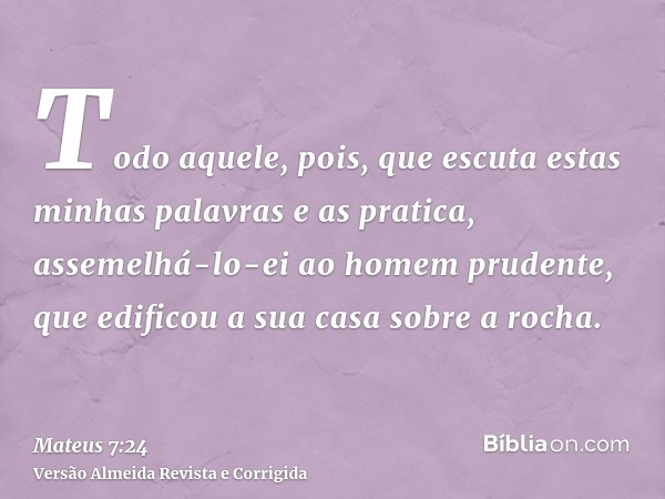 Todo aquele, pois, que escuta estas minhas palavras e as pratica, assemelhá-lo-ei ao homem prudente, que edificou a sua casa sobre a rocha.