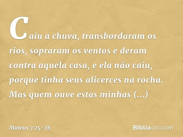 Caiu a chuva, transbordaram os rios, sopraram os ventos e deram contra aquela casa, e ela não caiu, porque tinha seus alicerces na rocha. Mas quem ouve estas mi