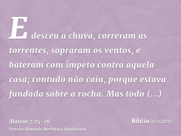 E desceu a chuva, correram as torrentes, sopraram os ventos, e bateram com ímpeto contra aquela casa; contudo não caiu, porque estava fundada sobre a rocha.Mas 