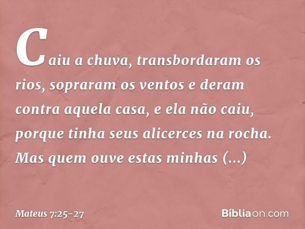 Caiu a chuva, transbordaram os rios, sopraram os ventos e deram contra aquela casa, e ela não caiu, porque tinha seus alicerces na rocha. Mas quem ouve estas mi