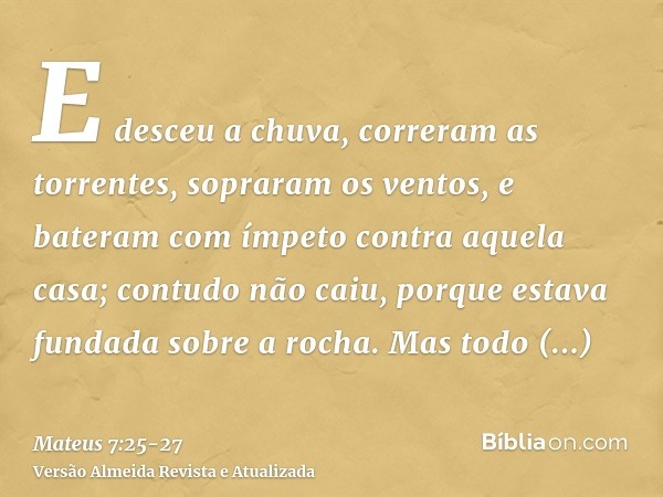 E desceu a chuva, correram as torrentes, sopraram os ventos, e bateram com ímpeto contra aquela casa; contudo não caiu, porque estava fundada sobre a rocha.Mas 