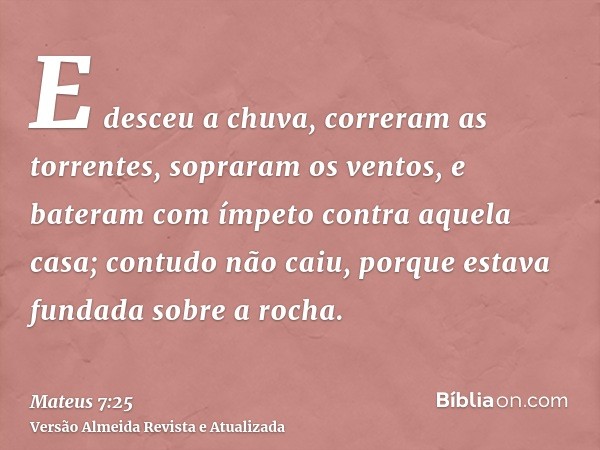 E desceu a chuva, correram as torrentes, sopraram os ventos, e bateram com ímpeto contra aquela casa; contudo não caiu, porque estava fundada sobre a rocha.