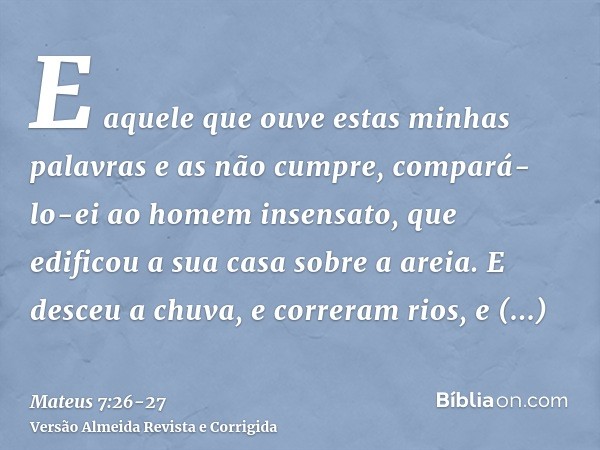 E aquele que ouve estas minhas palavras e as não cumpre, compará-lo-ei ao homem insensato, que edificou a sua casa sobre a areia.E desceu a chuva, e correram ri