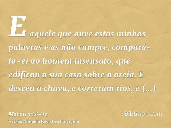 E aquele que ouve estas minhas palavras e as não cumpre, compará-lo-ei ao homem insensato, que edificou a sua casa sobre a areia.E desceu a chuva, e correram ri