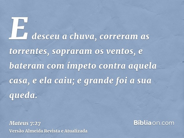 E desceu a chuva, correram as torrentes, sopraram os ventos, e bateram com ímpeto contra aquela casa, e ela caiu; e grande foi a sua queda.