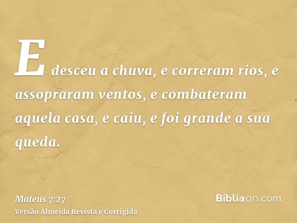 E desceu a chuva, e correram rios, e assopraram ventos, e combateram aquela casa, e caiu, e foi grande a sua queda.