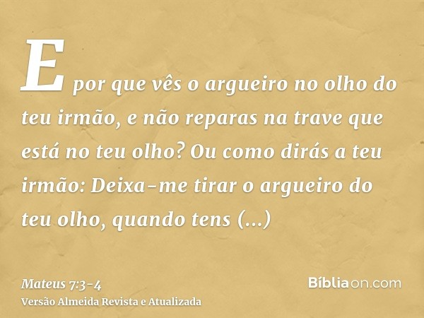 E por que vês o argueiro no olho do teu irmão, e não reparas na trave que está no teu olho?Ou como dirás a teu irmão: Deixa-me tirar o argueiro do teu olho, qua