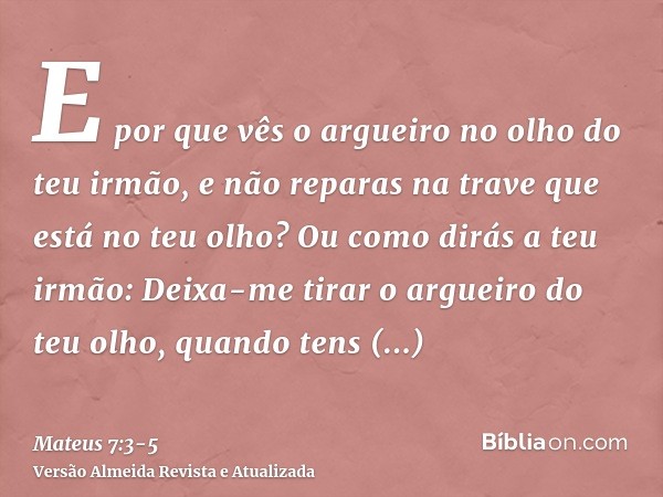 E por que vês o argueiro no olho do teu irmão, e não reparas na trave que está no teu olho?Ou como dirás a teu irmão: Deixa-me tirar o argueiro do teu olho, qua