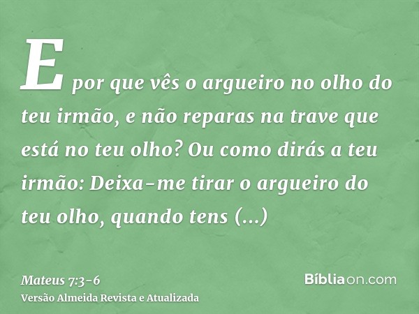 E por que vês o argueiro no olho do teu irmão, e não reparas na trave que está no teu olho?Ou como dirás a teu irmão: Deixa-me tirar o argueiro do teu olho, qua