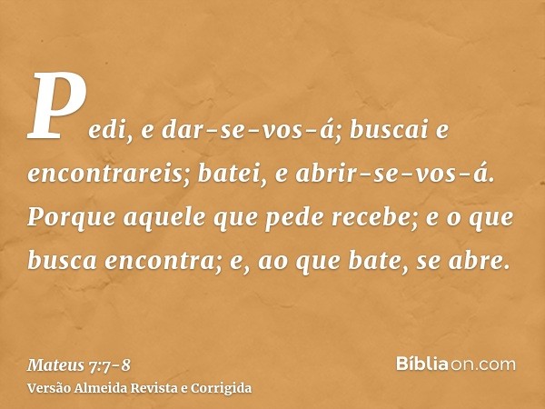 Pedi, e dar-se-vos-á; buscai e encontrareis; batei, e abrir-se-vos-á.Porque aquele que pede recebe; e o que busca encontra; e, ao que bate, se abre.