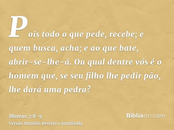 Pois todo o que pede, recebe; e quem busca, acha; e ao que bate, abrir-se-lhe-á.Ou qual dentre vós é o homem que, se seu filho lhe pedir pão, lhe dará uma pedra