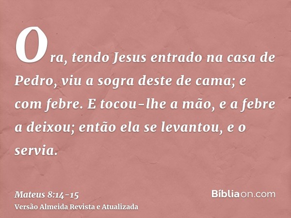 Ora, tendo Jesus entrado na casa de Pedro, viu a sogra deste de cama; e com febre.E tocou-lhe a mão, e a febre a deixou; então ela se levantou, e o servia.