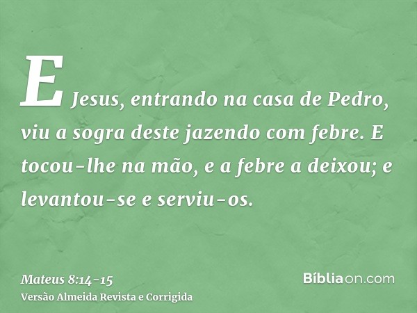 E Jesus, entrando na casa de Pedro, viu a sogra deste jazendo com febre.E tocou-lhe na mão, e a febre a deixou; e levantou-se e serviu-os.