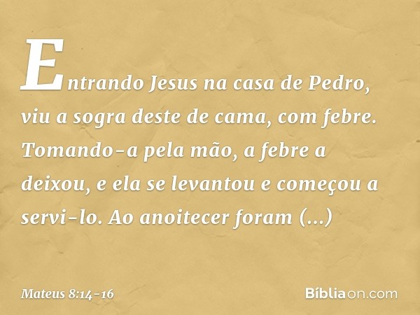 Entrando Jesus na casa de Pedro, viu a sogra deste de cama, com febre. Tomando-a pela mão, a febre a deixou, e ela se levantou e começou a servi-lo. Ao anoitece