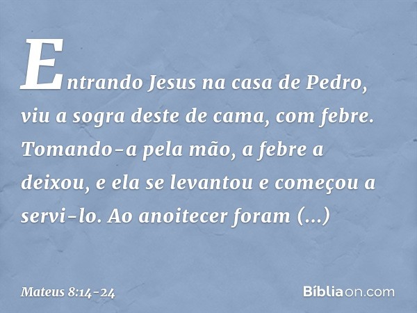 Entrando Jesus na casa de Pedro, viu a sogra deste de cama, com febre. Tomando-a pela mão, a febre a deixou, e ela se levantou e começou a servi-lo. Ao anoitece