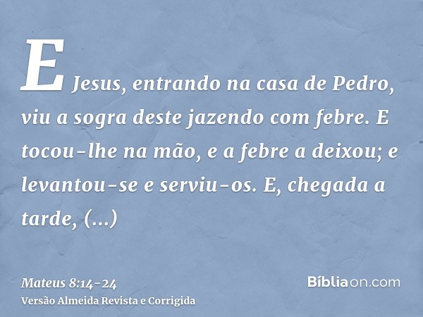 E Jesus, entrando na casa de Pedro, viu a sogra deste jazendo com febre.E tocou-lhe na mão, e a febre a deixou; e levantou-se e serviu-os.E, chegada a tarde, tr