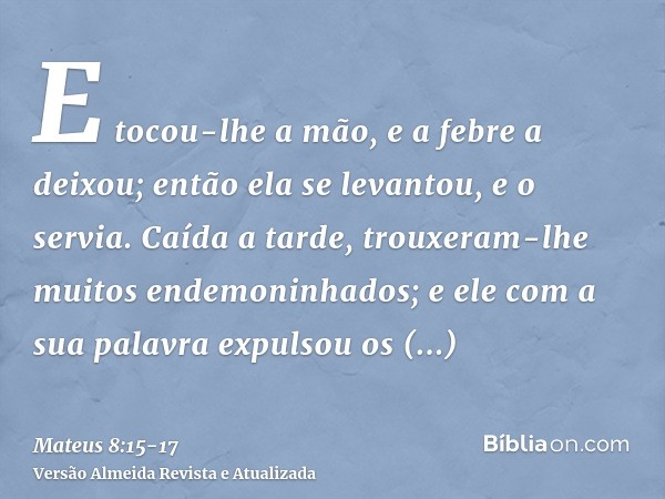 E tocou-lhe a mão, e a febre a deixou; então ela se levantou, e o servia.Caída a tarde, trouxeram-lhe muitos endemoninhados; e ele com a sua palavra expulsou os