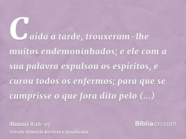 Caída a tarde, trouxeram-lhe muitos endemoninhados; e ele com a sua palavra expulsou os espíritos, e curou todos os enfermos;para que se cumprisse o que fora di