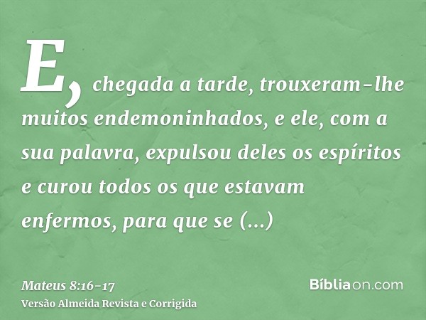 E, chegada a tarde, trouxeram-lhe muitos endemoninhados, e ele, com a sua palavra, expulsou deles os espíritos e curou todos os que estavam enfermos,para que se