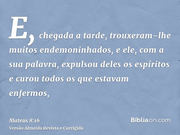 E, chegada a tarde, trouxeram-lhe muitos endemoninhados, e ele, com a sua palavra, expulsou deles os espíritos e curou todos os que estavam enfermos,