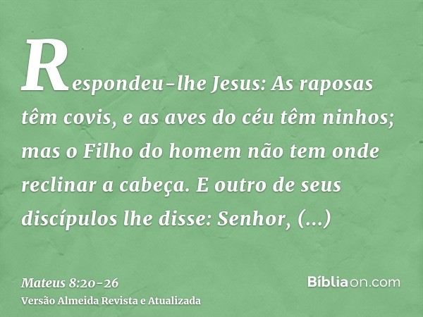 Respondeu-lhe Jesus: As raposas têm covis, e as aves do céu têm ninhos; mas o Filho do homem não tem onde reclinar a cabeça.E outro de seus discípulos lhe disse