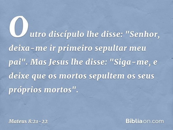 Outro discípulo lhe disse: "Senhor, deixa-me ir primeiro sepultar meu pai". Mas Jesus lhe disse: "Siga-me, e deixe que os mortos sepultem os seus próprios morto