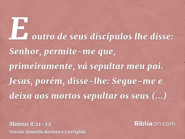 E outro de seus discípulos lhe disse: Senhor, permite-me que, primeiramente, vá sepultar meu pai.Jesus, porém, disse-lhe: Segue-me e deixa aos mortos sepultar o