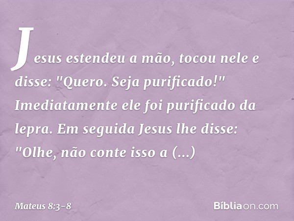 Jesus estendeu a mão, tocou nele e disse: "Quero. Seja purificado!" Imediatamente ele foi purificado da lepra. Em seguida Jesus lhe disse: "Olhe, não conte isso