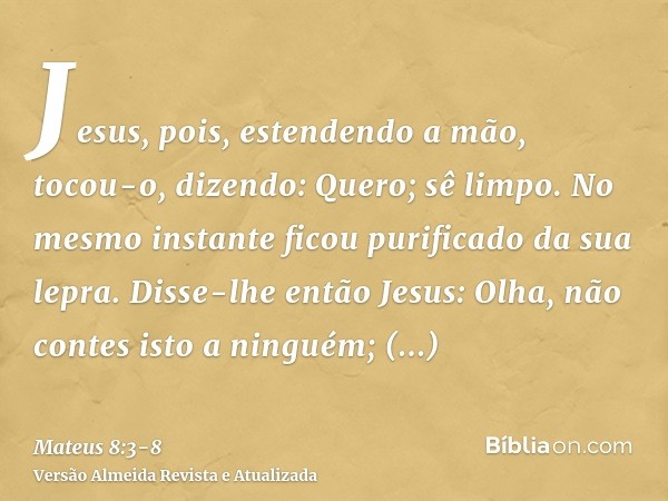 Jesus, pois, estendendo a mão, tocou-o, dizendo: Quero; sê limpo. No mesmo instante ficou purificado da sua lepra.Disse-lhe então Jesus: Olha, não contes isto a