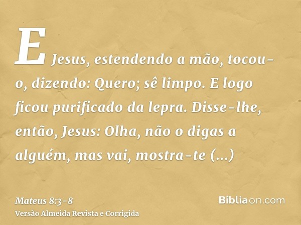 E Jesus, estendendo a mão, tocou-o, dizendo: Quero; sê limpo. E logo ficou purificado da lepra.Disse-lhe, então, Jesus: Olha, não o digas a alguém, mas vai, mos