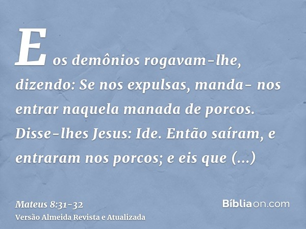 E os demônios rogavam-lhe, dizendo: Se nos expulsas, manda- nos entrar naquela manada de porcos.Disse-lhes Jesus: Ide. Então saíram, e entraram nos porcos; e ei