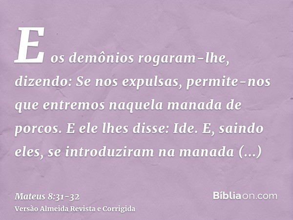 E os demônios rogaram-lhe, dizendo: Se nos expulsas, permite-nos que entremos naquela manada de porcos.E ele lhes disse: Ide. E, saindo eles, se introduziram na