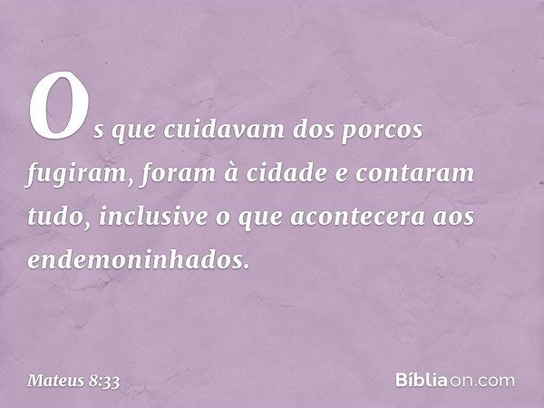 Os que cuidavam dos porcos fugiram, foram à cidade e contaram tudo, inclusive o que acontecera aos endemoninhados. -- Mateus 8:33