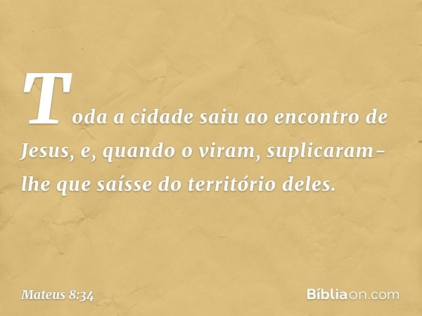 Toda a cidade saiu ao encontro de Jesus, e, quando o viram, suplicaram-lhe que saísse do território deles. -- Mateus 8:34