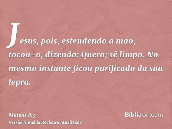 Jesus, pois, estendendo a mão, tocou-o, dizendo: Quero; sê limpo. No mesmo instante ficou purificado da sua lepra.