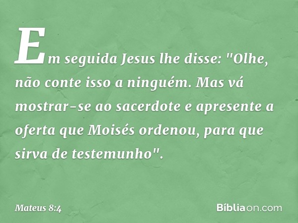 Em seguida Jesus lhe disse: "Olhe, não conte isso a ninguém. Mas vá mostrar-se ao sacerdote e apresente a oferta que Moisés ordenou, para que sirva de testemunh