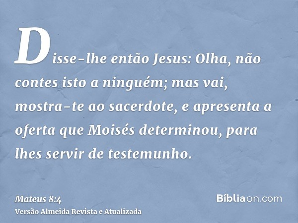 Disse-lhe então Jesus: Olha, não contes isto a ninguém; mas vai, mostra-te ao sacerdote, e apresenta a oferta que Moisés determinou, para lhes servir de testemu