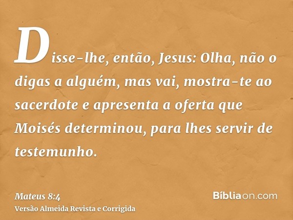 Disse-lhe, então, Jesus: Olha, não o digas a alguém, mas vai, mostra-te ao sacerdote e apresenta a oferta que Moisés determinou, para lhes servir de testemunho.