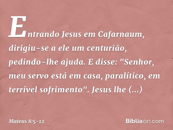 Entrando Jesus em Cafarnaum, dirigiu-se a ele um centurião, pedindo-lhe ajuda. E disse: "Senhor, meu servo está em casa, paralítico, em terrível sofrimento". Je