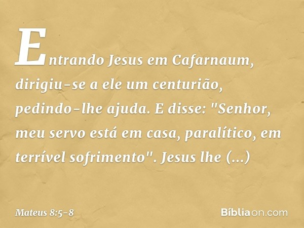 Entrando Jesus em Cafarnaum, dirigiu-se a ele um centurião, pedindo-lhe ajuda. E disse: "Senhor, meu servo está em casa, paralítico, em terrível sofrimento". Je