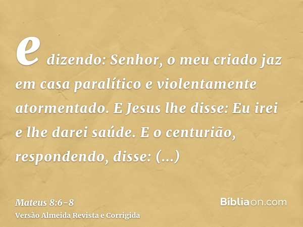 e dizendo: Senhor, o meu criado jaz em casa paralítico e violentamente atormentado.E Jesus lhe disse: Eu irei e lhe darei saúde.E o centurião, respondendo, diss