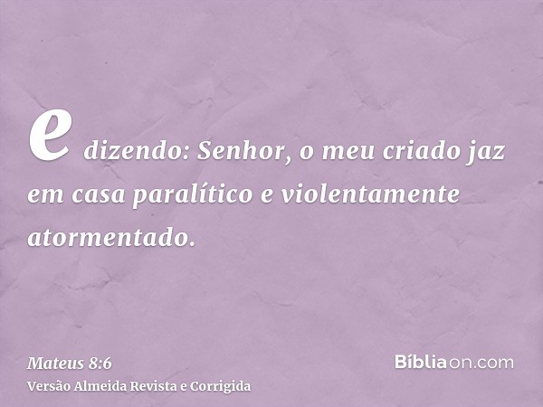 e dizendo: Senhor, o meu criado jaz em casa paralítico e violentamente atormentado.